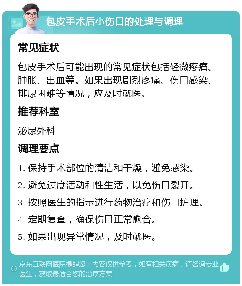 包皮手术后小伤口的处理与调理 常见症状 包皮手术后可能出现的常见症状包括轻微疼痛、肿胀、出血等。如果出现剧烈疼痛、伤口感染、排尿困难等情况，应及时就医。 推荐科室 泌尿外科 调理要点 1. 保持手术部位的清洁和干燥，避免感染。 2. 避免过度活动和性生活，以免伤口裂开。 3. 按照医生的指示进行药物治疗和伤口护理。 4. 定期复查，确保伤口正常愈合。 5. 如果出现异常情况，及时就医。