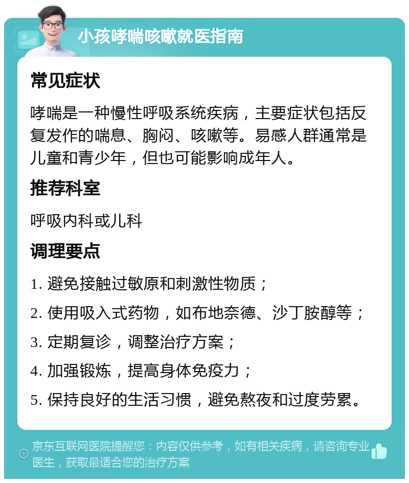 小孩哮喘咳嗽就医指南 常见症状 哮喘是一种慢性呼吸系统疾病，主要症状包括反复发作的喘息、胸闷、咳嗽等。易感人群通常是儿童和青少年，但也可能影响成年人。 推荐科室 呼吸内科或儿科 调理要点 1. 避免接触过敏原和刺激性物质； 2. 使用吸入式药物，如布地奈德、沙丁胺醇等； 3. 定期复诊，调整治疗方案； 4. 加强锻炼，提高身体免疫力； 5. 保持良好的生活习惯，避免熬夜和过度劳累。