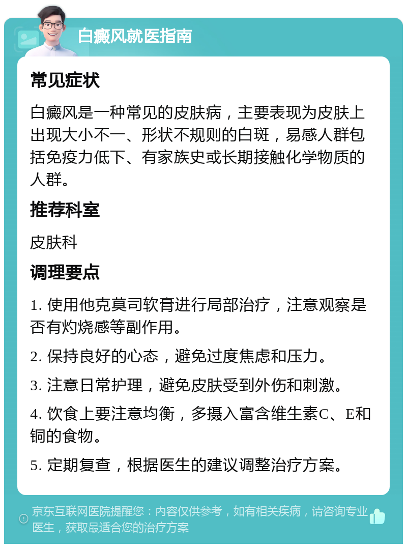 白癜风就医指南 常见症状 白癜风是一种常见的皮肤病，主要表现为皮肤上出现大小不一、形状不规则的白斑，易感人群包括免疫力低下、有家族史或长期接触化学物质的人群。 推荐科室 皮肤科 调理要点 1. 使用他克莫司软膏进行局部治疗，注意观察是否有灼烧感等副作用。 2. 保持良好的心态，避免过度焦虑和压力。 3. 注意日常护理，避免皮肤受到外伤和刺激。 4. 饮食上要注意均衡，多摄入富含维生素C、E和铜的食物。 5. 定期复查，根据医生的建议调整治疗方案。