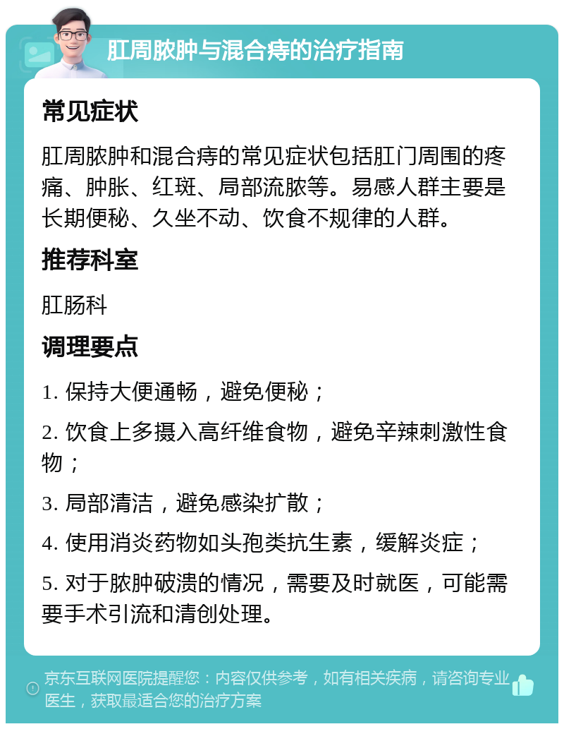 肛周脓肿与混合痔的治疗指南 常见症状 肛周脓肿和混合痔的常见症状包括肛门周围的疼痛、肿胀、红斑、局部流脓等。易感人群主要是长期便秘、久坐不动、饮食不规律的人群。 推荐科室 肛肠科 调理要点 1. 保持大便通畅，避免便秘； 2. 饮食上多摄入高纤维食物，避免辛辣刺激性食物； 3. 局部清洁，避免感染扩散； 4. 使用消炎药物如头孢类抗生素，缓解炎症； 5. 对于脓肿破溃的情况，需要及时就医，可能需要手术引流和清创处理。