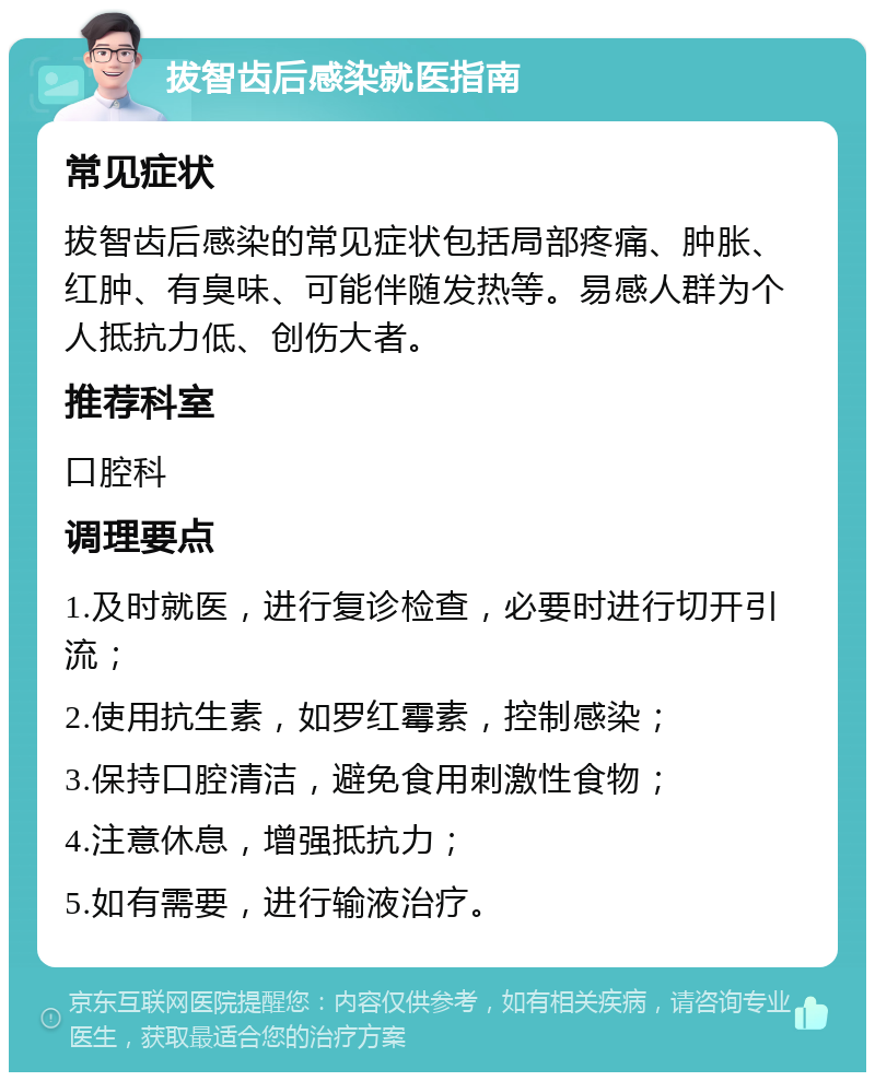 拔智齿后感染就医指南 常见症状 拔智齿后感染的常见症状包括局部疼痛、肿胀、红肿、有臭味、可能伴随发热等。易感人群为个人抵抗力低、创伤大者。 推荐科室 口腔科 调理要点 1.及时就医，进行复诊检查，必要时进行切开引流； 2.使用抗生素，如罗红霉素，控制感染； 3.保持口腔清洁，避免食用刺激性食物； 4.注意休息，增强抵抗力； 5.如有需要，进行输液治疗。