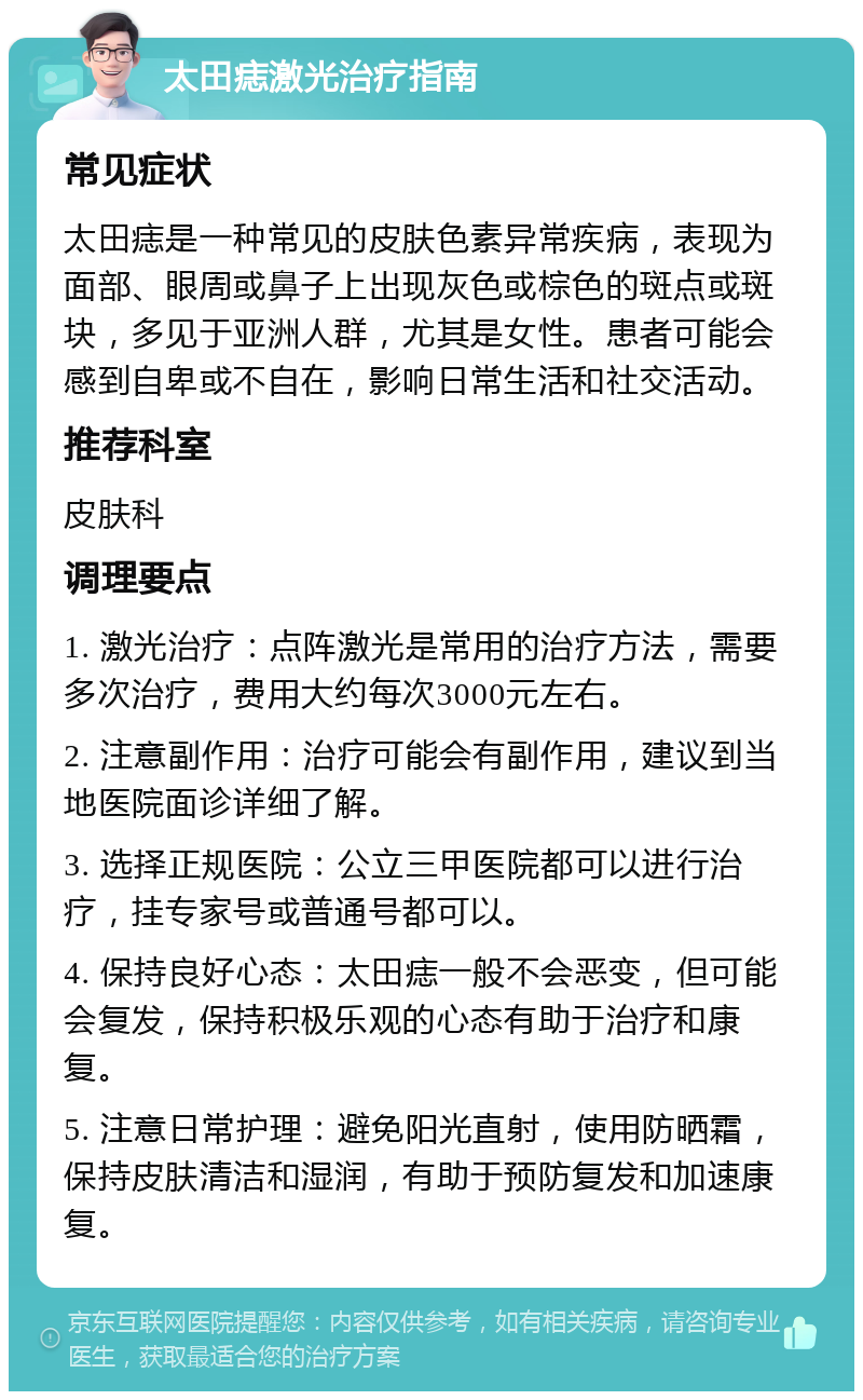 太田痣激光治疗指南 常见症状 太田痣是一种常见的皮肤色素异常疾病，表现为面部、眼周或鼻子上出现灰色或棕色的斑点或斑块，多见于亚洲人群，尤其是女性。患者可能会感到自卑或不自在，影响日常生活和社交活动。 推荐科室 皮肤科 调理要点 1. 激光治疗：点阵激光是常用的治疗方法，需要多次治疗，费用大约每次3000元左右。 2. 注意副作用：治疗可能会有副作用，建议到当地医院面诊详细了解。 3. 选择正规医院：公立三甲医院都可以进行治疗，挂专家号或普通号都可以。 4. 保持良好心态：太田痣一般不会恶变，但可能会复发，保持积极乐观的心态有助于治疗和康复。 5. 注意日常护理：避免阳光直射，使用防晒霜，保持皮肤清洁和湿润，有助于预防复发和加速康复。