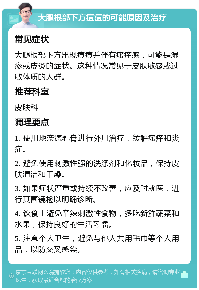 大腿根部下方痘痘的可能原因及治疗 常见症状 大腿根部下方出现痘痘并伴有瘙痒感，可能是湿疹或皮炎的症状。这种情况常见于皮肤敏感或过敏体质的人群。 推荐科室 皮肤科 调理要点 1. 使用地奈德乳膏进行外用治疗，缓解瘙痒和炎症。 2. 避免使用刺激性强的洗涤剂和化妆品，保持皮肤清洁和干燥。 3. 如果症状严重或持续不改善，应及时就医，进行真菌镜检以明确诊断。 4. 饮食上避免辛辣刺激性食物，多吃新鲜蔬菜和水果，保持良好的生活习惯。 5. 注意个人卫生，避免与他人共用毛巾等个人用品，以防交叉感染。