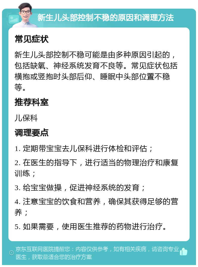 新生儿头部控制不稳的原因和调理方法 常见症状 新生儿头部控制不稳可能是由多种原因引起的，包括缺氧、神经系统发育不良等。常见症状包括横抱或竖抱时头部后仰、睡眠中头部位置不稳等。 推荐科室 儿保科 调理要点 1. 定期带宝宝去儿保科进行体检和评估； 2. 在医生的指导下，进行适当的物理治疗和康复训练； 3. 给宝宝做操，促进神经系统的发育； 4. 注意宝宝的饮食和营养，确保其获得足够的营养； 5. 如果需要，使用医生推荐的药物进行治疗。