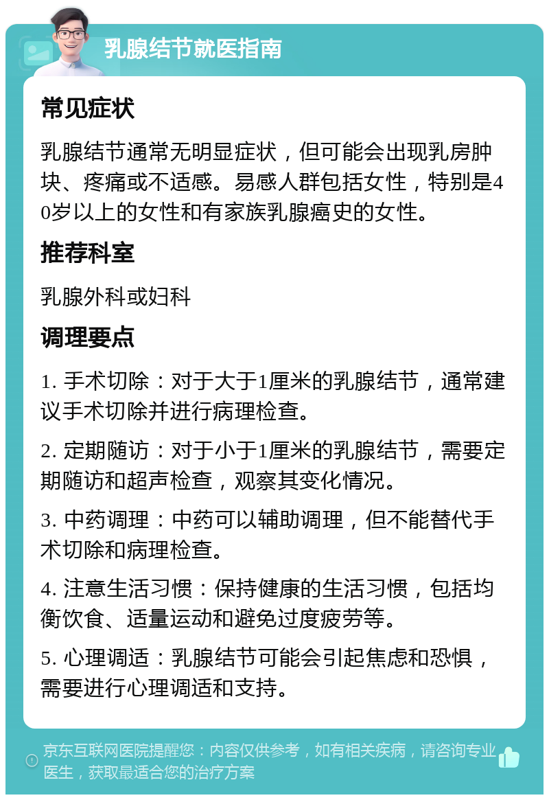 乳腺结节就医指南 常见症状 乳腺结节通常无明显症状，但可能会出现乳房肿块、疼痛或不适感。易感人群包括女性，特别是40岁以上的女性和有家族乳腺癌史的女性。 推荐科室 乳腺外科或妇科 调理要点 1. 手术切除：对于大于1厘米的乳腺结节，通常建议手术切除并进行病理检查。 2. 定期随访：对于小于1厘米的乳腺结节，需要定期随访和超声检查，观察其变化情况。 3. 中药调理：中药可以辅助调理，但不能替代手术切除和病理检查。 4. 注意生活习惯：保持健康的生活习惯，包括均衡饮食、适量运动和避免过度疲劳等。 5. 心理调适：乳腺结节可能会引起焦虑和恐惧，需要进行心理调适和支持。