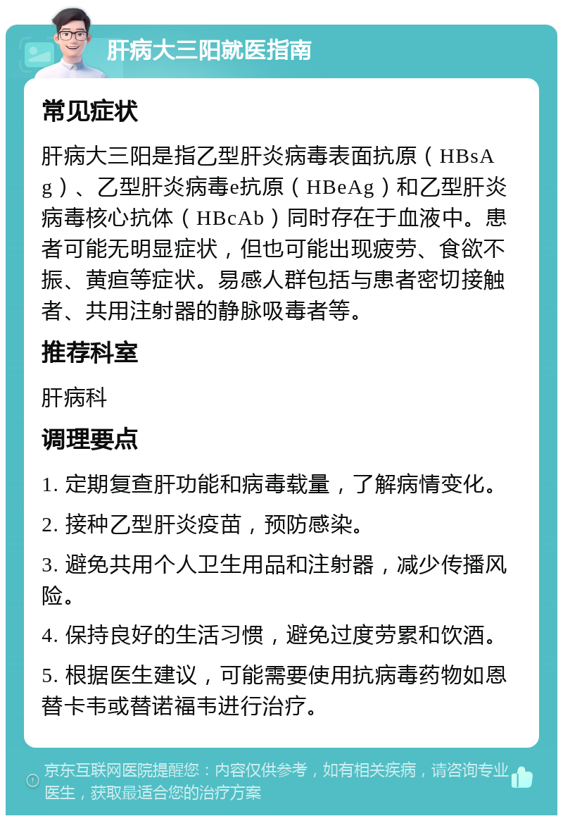 肝病大三阳就医指南 常见症状 肝病大三阳是指乙型肝炎病毒表面抗原（HBsAg）、乙型肝炎病毒e抗原（HBeAg）和乙型肝炎病毒核心抗体（HBcAb）同时存在于血液中。患者可能无明显症状，但也可能出现疲劳、食欲不振、黄疸等症状。易感人群包括与患者密切接触者、共用注射器的静脉吸毒者等。 推荐科室 肝病科 调理要点 1. 定期复查肝功能和病毒载量，了解病情变化。 2. 接种乙型肝炎疫苗，预防感染。 3. 避免共用个人卫生用品和注射器，减少传播风险。 4. 保持良好的生活习惯，避免过度劳累和饮酒。 5. 根据医生建议，可能需要使用抗病毒药物如恩替卡韦或替诺福韦进行治疗。