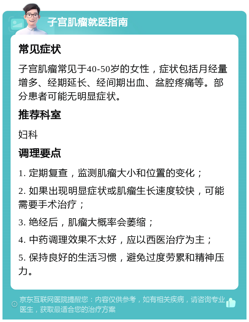 子宫肌瘤就医指南 常见症状 子宫肌瘤常见于40-50岁的女性，症状包括月经量增多、经期延长、经间期出血、盆腔疼痛等。部分患者可能无明显症状。 推荐科室 妇科 调理要点 1. 定期复查，监测肌瘤大小和位置的变化； 2. 如果出现明显症状或肌瘤生长速度较快，可能需要手术治疗； 3. 绝经后，肌瘤大概率会萎缩； 4. 中药调理效果不太好，应以西医治疗为主； 5. 保持良好的生活习惯，避免过度劳累和精神压力。