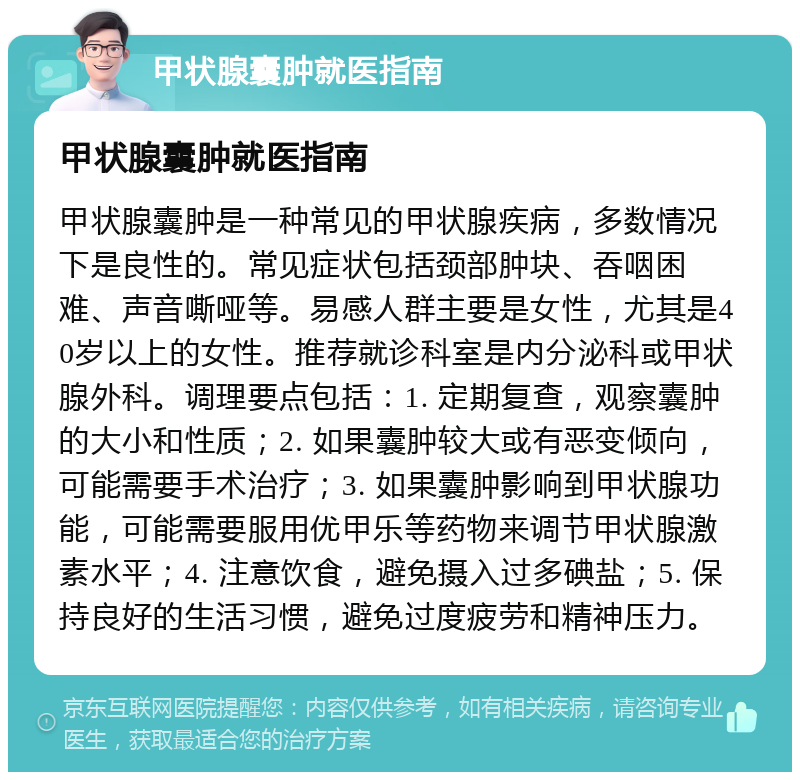 甲状腺囊肿就医指南 甲状腺囊肿就医指南 甲状腺囊肿是一种常见的甲状腺疾病，多数情况下是良性的。常见症状包括颈部肿块、吞咽困难、声音嘶哑等。易感人群主要是女性，尤其是40岁以上的女性。推荐就诊科室是内分泌科或甲状腺外科。调理要点包括：1. 定期复查，观察囊肿的大小和性质；2. 如果囊肿较大或有恶变倾向，可能需要手术治疗；3. 如果囊肿影响到甲状腺功能，可能需要服用优甲乐等药物来调节甲状腺激素水平；4. 注意饮食，避免摄入过多碘盐；5. 保持良好的生活习惯，避免过度疲劳和精神压力。