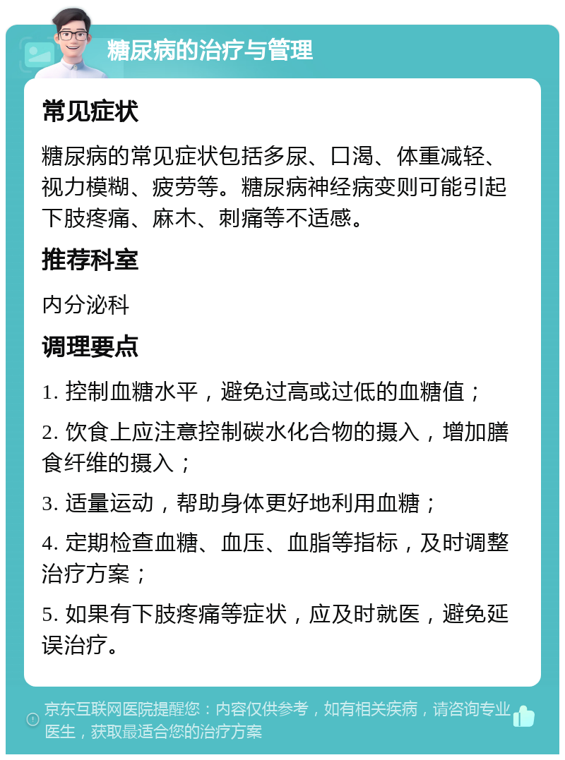 糖尿病的治疗与管理 常见症状 糖尿病的常见症状包括多尿、口渴、体重减轻、视力模糊、疲劳等。糖尿病神经病变则可能引起下肢疼痛、麻木、刺痛等不适感。 推荐科室 内分泌科 调理要点 1. 控制血糖水平，避免过高或过低的血糖值； 2. 饮食上应注意控制碳水化合物的摄入，增加膳食纤维的摄入； 3. 适量运动，帮助身体更好地利用血糖； 4. 定期检查血糖、血压、血脂等指标，及时调整治疗方案； 5. 如果有下肢疼痛等症状，应及时就医，避免延误治疗。