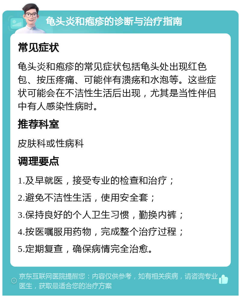 龟头炎和疱疹的诊断与治疗指南 常见症状 龟头炎和疱疹的常见症状包括龟头处出现红色包、按压疼痛、可能伴有溃疡和水泡等。这些症状可能会在不洁性生活后出现，尤其是当性伴侣中有人感染性病时。 推荐科室 皮肤科或性病科 调理要点 1.及早就医，接受专业的检查和治疗； 2.避免不洁性生活，使用安全套； 3.保持良好的个人卫生习惯，勤换内裤； 4.按医嘱服用药物，完成整个治疗过程； 5.定期复查，确保病情完全治愈。