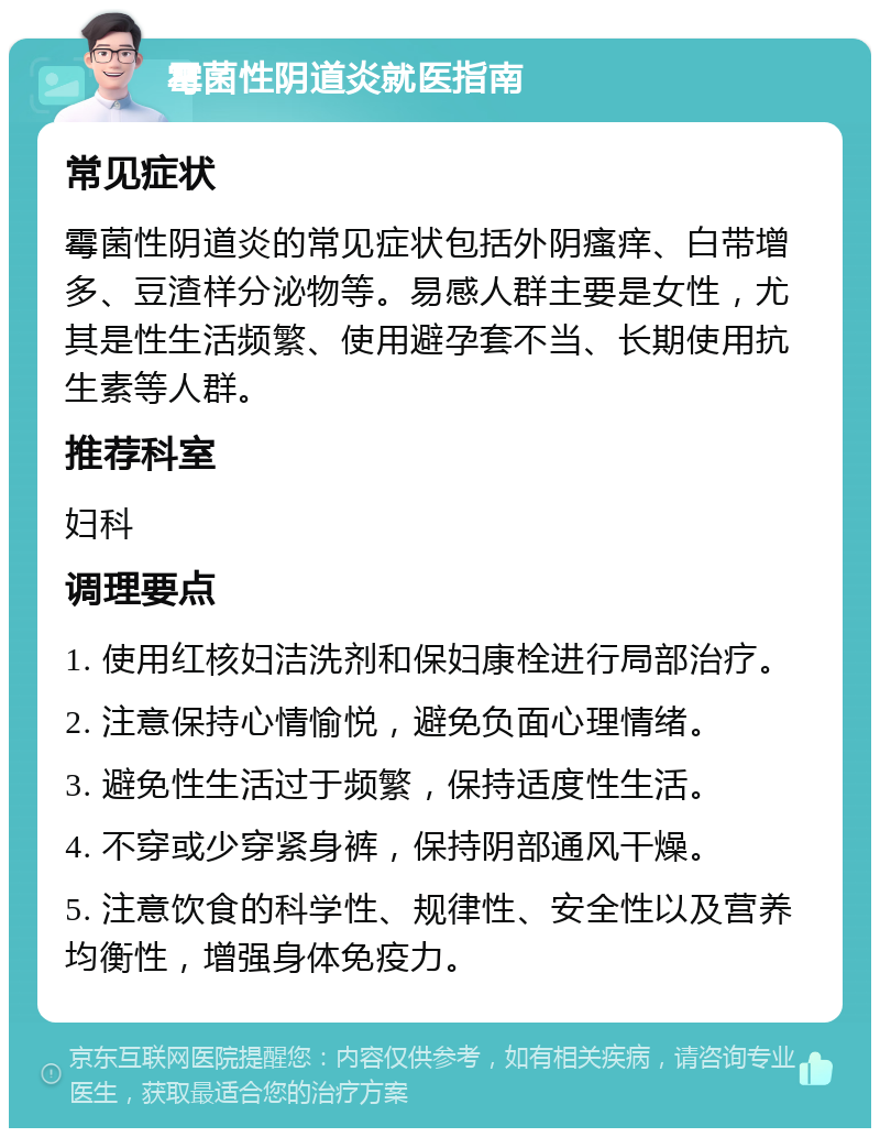 霉菌性阴道炎就医指南 常见症状 霉菌性阴道炎的常见症状包括外阴瘙痒、白带增多、豆渣样分泌物等。易感人群主要是女性，尤其是性生活频繁、使用避孕套不当、长期使用抗生素等人群。 推荐科室 妇科 调理要点 1. 使用红核妇洁洗剂和保妇康栓进行局部治疗。 2. 注意保持心情愉悦，避免负面心理情绪。 3. 避免性生活过于频繁，保持适度性生活。 4. 不穿或少穿紧身裤，保持阴部通风干燥。 5. 注意饮食的科学性、规律性、安全性以及营养均衡性，增强身体免疫力。