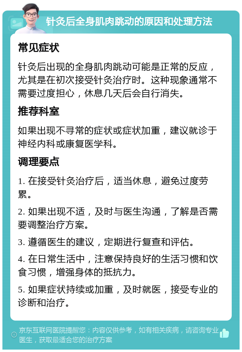 针灸后全身肌肉跳动的原因和处理方法 常见症状 针灸后出现的全身肌肉跳动可能是正常的反应，尤其是在初次接受针灸治疗时。这种现象通常不需要过度担心，休息几天后会自行消失。 推荐科室 如果出现不寻常的症状或症状加重，建议就诊于神经内科或康复医学科。 调理要点 1. 在接受针灸治疗后，适当休息，避免过度劳累。 2. 如果出现不适，及时与医生沟通，了解是否需要调整治疗方案。 3. 遵循医生的建议，定期进行复查和评估。 4. 在日常生活中，注意保持良好的生活习惯和饮食习惯，增强身体的抵抗力。 5. 如果症状持续或加重，及时就医，接受专业的诊断和治疗。