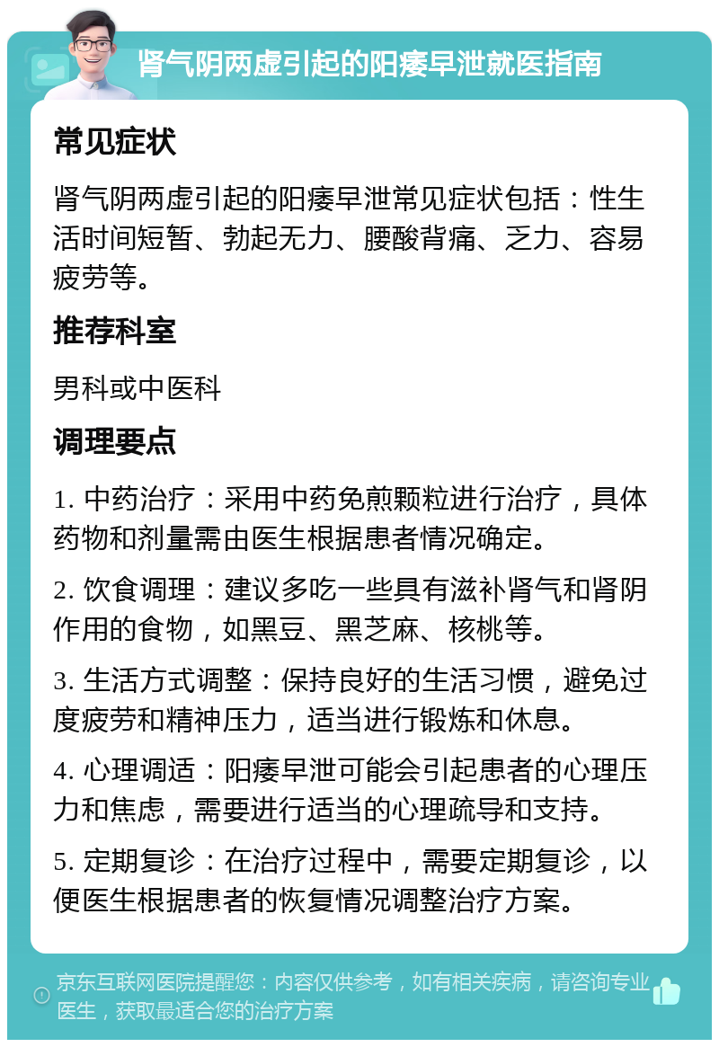 肾气阴两虚引起的阳痿早泄就医指南 常见症状 肾气阴两虚引起的阳痿早泄常见症状包括：性生活时间短暂、勃起无力、腰酸背痛、乏力、容易疲劳等。 推荐科室 男科或中医科 调理要点 1. 中药治疗：采用中药免煎颗粒进行治疗，具体药物和剂量需由医生根据患者情况确定。 2. 饮食调理：建议多吃一些具有滋补肾气和肾阴作用的食物，如黑豆、黑芝麻、核桃等。 3. 生活方式调整：保持良好的生活习惯，避免过度疲劳和精神压力，适当进行锻炼和休息。 4. 心理调适：阳痿早泄可能会引起患者的心理压力和焦虑，需要进行适当的心理疏导和支持。 5. 定期复诊：在治疗过程中，需要定期复诊，以便医生根据患者的恢复情况调整治疗方案。