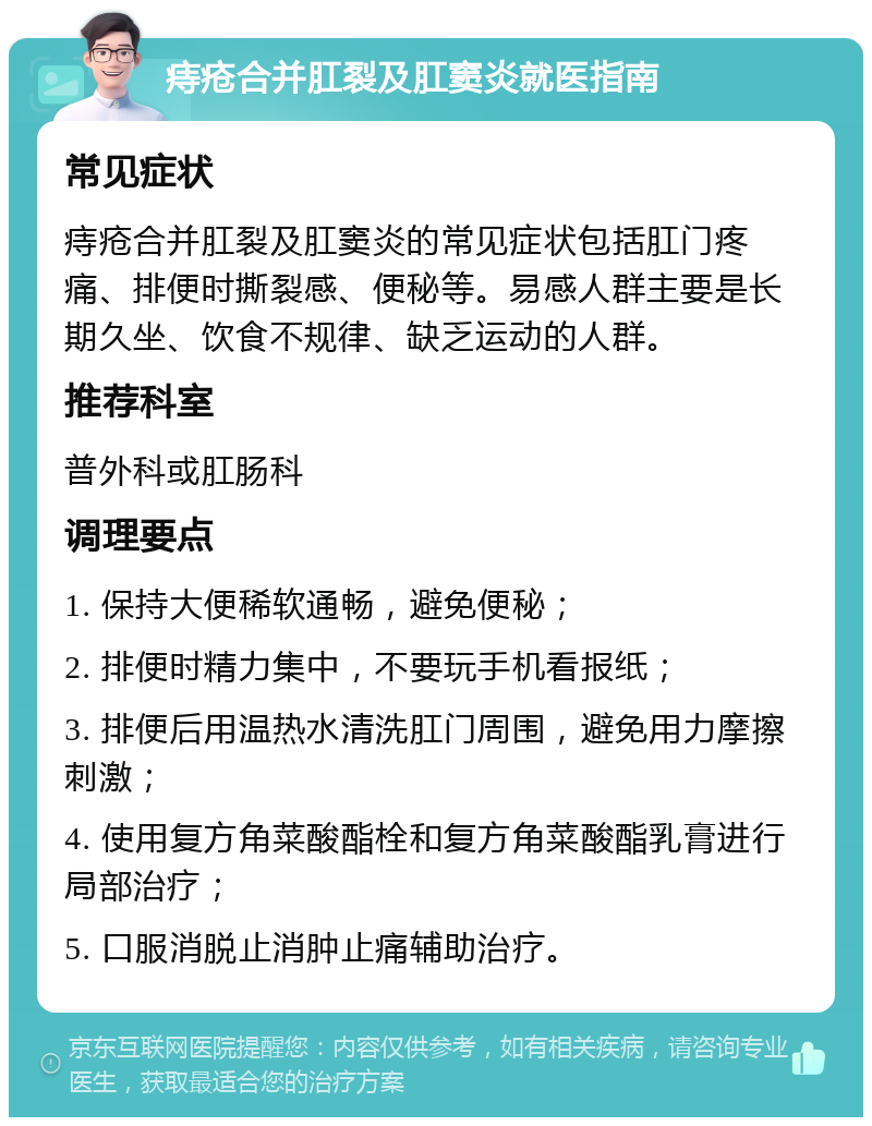 痔疮合并肛裂及肛窦炎就医指南 常见症状 痔疮合并肛裂及肛窦炎的常见症状包括肛门疼痛、排便时撕裂感、便秘等。易感人群主要是长期久坐、饮食不规律、缺乏运动的人群。 推荐科室 普外科或肛肠科 调理要点 1. 保持大便稀软通畅，避免便秘； 2. 排便时精力集中，不要玩手机看报纸； 3. 排便后用温热水清洗肛门周围，避免用力摩擦刺激； 4. 使用复方角菜酸酯栓和复方角菜酸酯乳膏进行局部治疗； 5. 口服消脱止消肿止痛辅助治疗。