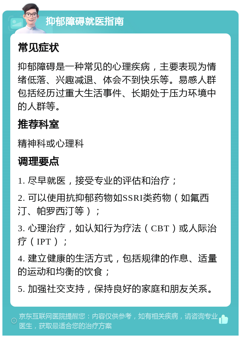 抑郁障碍就医指南 常见症状 抑郁障碍是一种常见的心理疾病，主要表现为情绪低落、兴趣减退、体会不到快乐等。易感人群包括经历过重大生活事件、长期处于压力环境中的人群等。 推荐科室 精神科或心理科 调理要点 1. 尽早就医，接受专业的评估和治疗； 2. 可以使用抗抑郁药物如SSRI类药物（如氟西汀、帕罗西汀等）； 3. 心理治疗，如认知行为疗法（CBT）或人际治疗（IPT）； 4. 建立健康的生活方式，包括规律的作息、适量的运动和均衡的饮食； 5. 加强社交支持，保持良好的家庭和朋友关系。