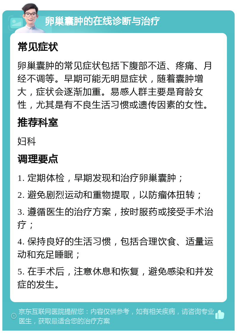 卵巢囊肿的在线诊断与治疗 常见症状 卵巢囊肿的常见症状包括下腹部不适、疼痛、月经不调等。早期可能无明显症状，随着囊肿增大，症状会逐渐加重。易感人群主要是育龄女性，尤其是有不良生活习惯或遗传因素的女性。 推荐科室 妇科 调理要点 1. 定期体检，早期发现和治疗卵巢囊肿； 2. 避免剧烈运动和重物提取，以防瘤体扭转； 3. 遵循医生的治疗方案，按时服药或接受手术治疗； 4. 保持良好的生活习惯，包括合理饮食、适量运动和充足睡眠； 5. 在手术后，注意休息和恢复，避免感染和并发症的发生。