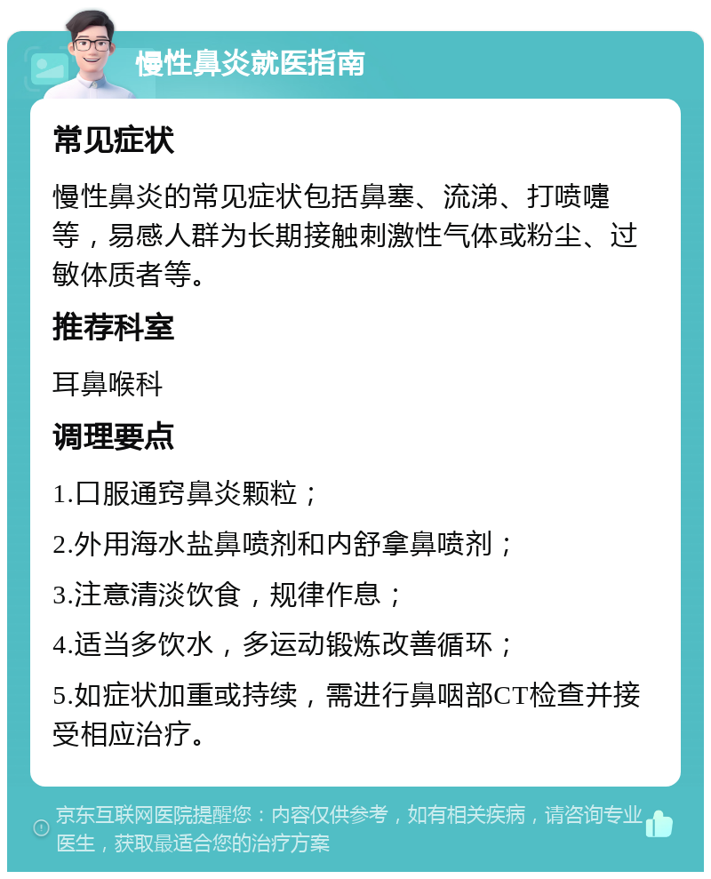 慢性鼻炎就医指南 常见症状 慢性鼻炎的常见症状包括鼻塞、流涕、打喷嚏等，易感人群为长期接触刺激性气体或粉尘、过敏体质者等。 推荐科室 耳鼻喉科 调理要点 1.口服通窍鼻炎颗粒； 2.外用海水盐鼻喷剂和内舒拿鼻喷剂； 3.注意清淡饮食，规律作息； 4.适当多饮水，多运动锻炼改善循环； 5.如症状加重或持续，需进行鼻咽部CT检查并接受相应治疗。