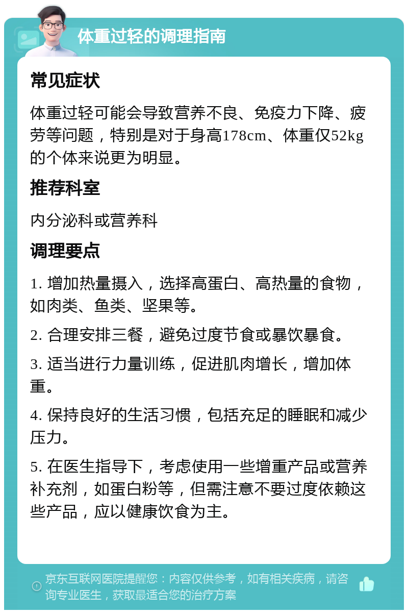 体重过轻的调理指南 常见症状 体重过轻可能会导致营养不良、免疫力下降、疲劳等问题，特别是对于身高178cm、体重仅52kg的个体来说更为明显。 推荐科室 内分泌科或营养科 调理要点 1. 增加热量摄入，选择高蛋白、高热量的食物，如肉类、鱼类、坚果等。 2. 合理安排三餐，避免过度节食或暴饮暴食。 3. 适当进行力量训练，促进肌肉增长，增加体重。 4. 保持良好的生活习惯，包括充足的睡眠和减少压力。 5. 在医生指导下，考虑使用一些增重产品或营养补充剂，如蛋白粉等，但需注意不要过度依赖这些产品，应以健康饮食为主。