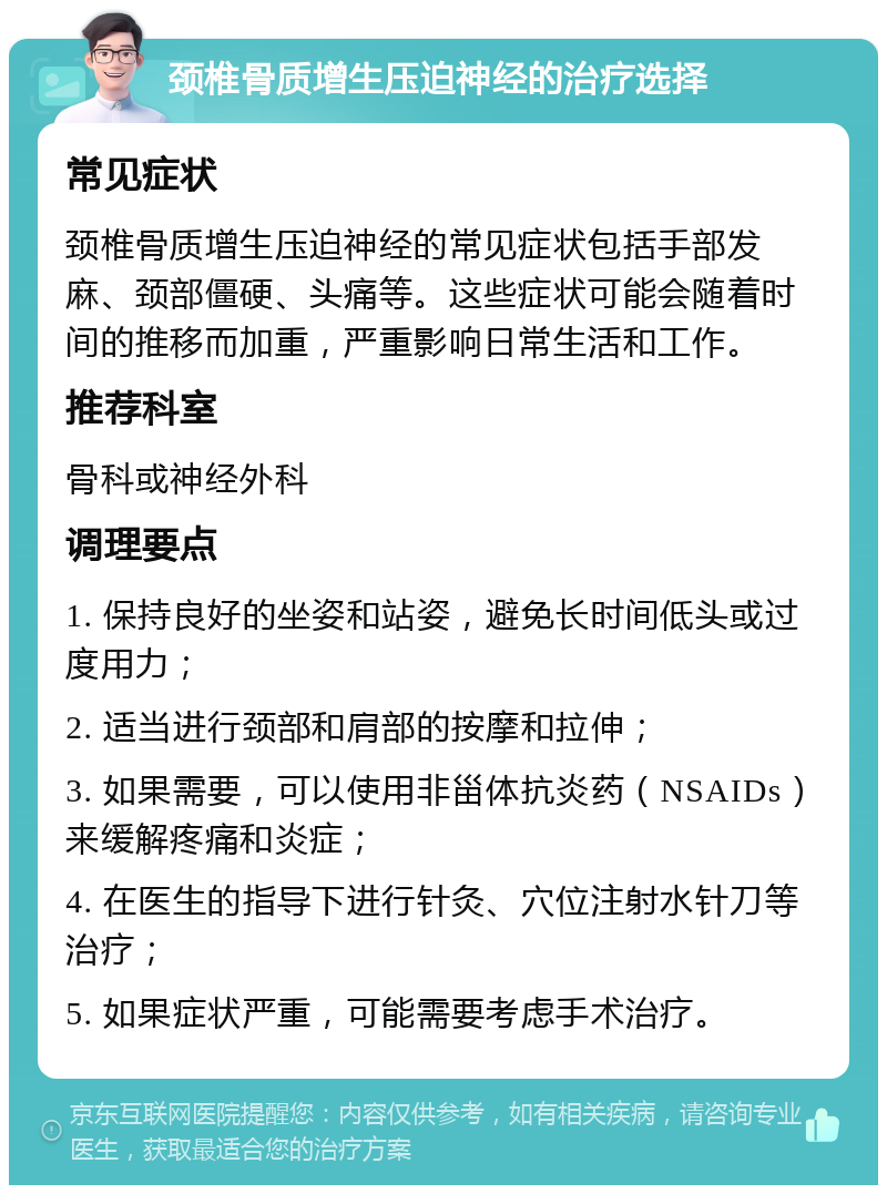 颈椎骨质增生压迫神经的治疗选择 常见症状 颈椎骨质增生压迫神经的常见症状包括手部发麻、颈部僵硬、头痛等。这些症状可能会随着时间的推移而加重，严重影响日常生活和工作。 推荐科室 骨科或神经外科 调理要点 1. 保持良好的坐姿和站姿，避免长时间低头或过度用力； 2. 适当进行颈部和肩部的按摩和拉伸； 3. 如果需要，可以使用非甾体抗炎药（NSAIDs）来缓解疼痛和炎症； 4. 在医生的指导下进行针灸、穴位注射水针刀等治疗； 5. 如果症状严重，可能需要考虑手术治疗。