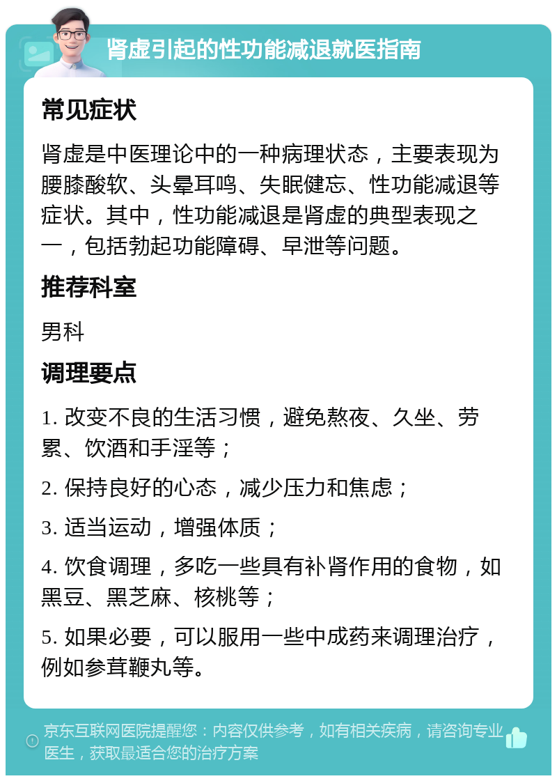 肾虚引起的性功能减退就医指南 常见症状 肾虚是中医理论中的一种病理状态，主要表现为腰膝酸软、头晕耳鸣、失眠健忘、性功能减退等症状。其中，性功能减退是肾虚的典型表现之一，包括勃起功能障碍、早泄等问题。 推荐科室 男科 调理要点 1. 改变不良的生活习惯，避免熬夜、久坐、劳累、饮酒和手淫等； 2. 保持良好的心态，减少压力和焦虑； 3. 适当运动，增强体质； 4. 饮食调理，多吃一些具有补肾作用的食物，如黑豆、黑芝麻、核桃等； 5. 如果必要，可以服用一些中成药来调理治疗，例如参茸鞭丸等。