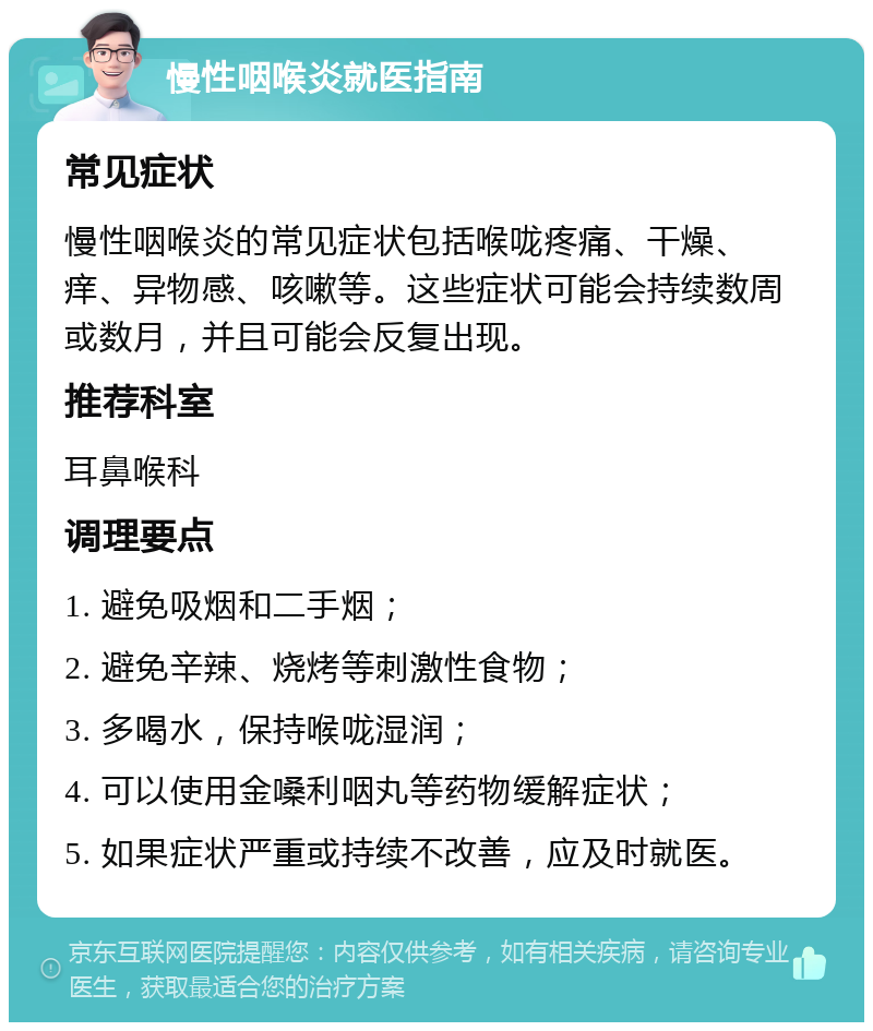 慢性咽喉炎就医指南 常见症状 慢性咽喉炎的常见症状包括喉咙疼痛、干燥、痒、异物感、咳嗽等。这些症状可能会持续数周或数月，并且可能会反复出现。 推荐科室 耳鼻喉科 调理要点 1. 避免吸烟和二手烟； 2. 避免辛辣、烧烤等刺激性食物； 3. 多喝水，保持喉咙湿润； 4. 可以使用金嗓利咽丸等药物缓解症状； 5. 如果症状严重或持续不改善，应及时就医。