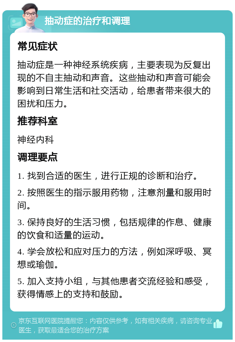 抽动症的治疗和调理 常见症状 抽动症是一种神经系统疾病，主要表现为反复出现的不自主抽动和声音。这些抽动和声音可能会影响到日常生活和社交活动，给患者带来很大的困扰和压力。 推荐科室 神经内科 调理要点 1. 找到合适的医生，进行正规的诊断和治疗。 2. 按照医生的指示服用药物，注意剂量和服用时间。 3. 保持良好的生活习惯，包括规律的作息、健康的饮食和适量的运动。 4. 学会放松和应对压力的方法，例如深呼吸、冥想或瑜伽。 5. 加入支持小组，与其他患者交流经验和感受，获得情感上的支持和鼓励。