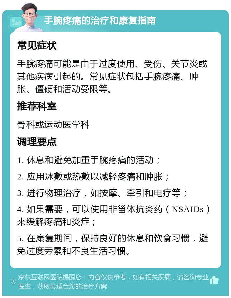 手腕疼痛的治疗和康复指南 常见症状 手腕疼痛可能是由于过度使用、受伤、关节炎或其他疾病引起的。常见症状包括手腕疼痛、肿胀、僵硬和活动受限等。 推荐科室 骨科或运动医学科 调理要点 1. 休息和避免加重手腕疼痛的活动； 2. 应用冰敷或热敷以减轻疼痛和肿胀； 3. 进行物理治疗，如按摩、牵引和电疗等； 4. 如果需要，可以使用非甾体抗炎药（NSAIDs）来缓解疼痛和炎症； 5. 在康复期间，保持良好的休息和饮食习惯，避免过度劳累和不良生活习惯。