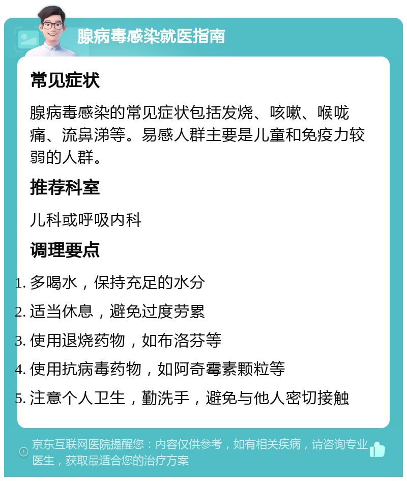 腺病毒感染就医指南 常见症状 腺病毒感染的常见症状包括发烧、咳嗽、喉咙痛、流鼻涕等。易感人群主要是儿童和免疫力较弱的人群。 推荐科室 儿科或呼吸内科 调理要点 多喝水，保持充足的水分 适当休息，避免过度劳累 使用退烧药物，如布洛芬等 使用抗病毒药物，如阿奇霉素颗粒等 注意个人卫生，勤洗手，避免与他人密切接触