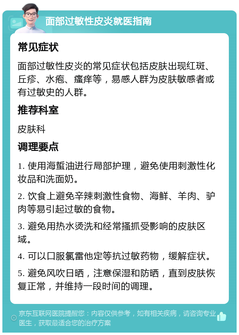 面部过敏性皮炎就医指南 常见症状 面部过敏性皮炎的常见症状包括皮肤出现红斑、丘疹、水疱、瘙痒等，易感人群为皮肤敏感者或有过敏史的人群。 推荐科室 皮肤科 调理要点 1. 使用海蜇油进行局部护理，避免使用刺激性化妆品和洗面奶。 2. 饮食上避免辛辣刺激性食物、海鲜、羊肉、驴肉等易引起过敏的食物。 3. 避免用热水烫洗和经常搔抓受影响的皮肤区域。 4. 可以口服氯雷他定等抗过敏药物，缓解症状。 5. 避免风吹日晒，注意保湿和防晒，直到皮肤恢复正常，并维持一段时间的调理。