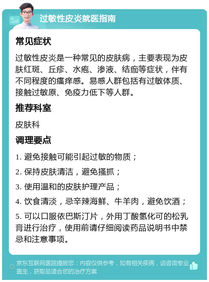 过敏性皮炎就医指南 常见症状 过敏性皮炎是一种常见的皮肤病，主要表现为皮肤红斑、丘疹、水疱、渗液、结痂等症状，伴有不同程度的瘙痒感。易感人群包括有过敏体质、接触过敏原、免疫力低下等人群。 推荐科室 皮肤科 调理要点 1. 避免接触可能引起过敏的物质； 2. 保持皮肤清洁，避免搔抓； 3. 使用温和的皮肤护理产品； 4. 饮食清淡，忌辛辣海鲜、牛羊肉，避免饮酒； 5. 可以口服依巴斯汀片，外用丁酸氢化可的松乳膏进行治疗，使用前请仔细阅读药品说明书中禁忌和注意事项。