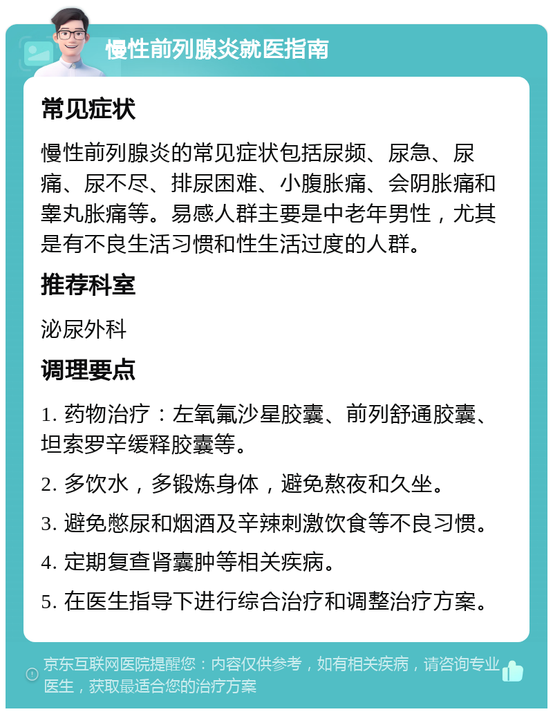 慢性前列腺炎就医指南 常见症状 慢性前列腺炎的常见症状包括尿频、尿急、尿痛、尿不尽、排尿困难、小腹胀痛、会阴胀痛和睾丸胀痛等。易感人群主要是中老年男性，尤其是有不良生活习惯和性生活过度的人群。 推荐科室 泌尿外科 调理要点 1. 药物治疗：左氧氟沙星胶囊、前列舒通胶囊、坦索罗辛缓释胶囊等。 2. 多饮水，多锻炼身体，避免熬夜和久坐。 3. 避免憋尿和烟酒及辛辣刺激饮食等不良习惯。 4. 定期复查肾囊肿等相关疾病。 5. 在医生指导下进行综合治疗和调整治疗方案。