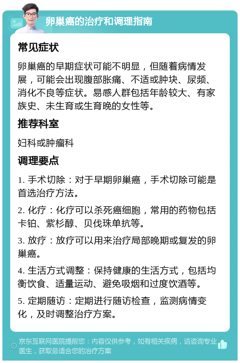 卵巢癌的治疗和调理指南 常见症状 卵巢癌的早期症状可能不明显，但随着病情发展，可能会出现腹部胀痛、不适或肿块、尿频、消化不良等症状。易感人群包括年龄较大、有家族史、未生育或生育晚的女性等。 推荐科室 妇科或肿瘤科 调理要点 1. 手术切除：对于早期卵巢癌，手术切除可能是首选治疗方法。 2. 化疗：化疗可以杀死癌细胞，常用的药物包括卡铂、紫杉醇、贝伐珠单抗等。 3. 放疗：放疗可以用来治疗局部晚期或复发的卵巢癌。 4. 生活方式调整：保持健康的生活方式，包括均衡饮食、适量运动、避免吸烟和过度饮酒等。 5. 定期随访：定期进行随访检查，监测病情变化，及时调整治疗方案。