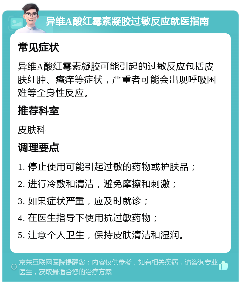 异维A酸红霉素凝胶过敏反应就医指南 常见症状 异维A酸红霉素凝胶可能引起的过敏反应包括皮肤红肿、瘙痒等症状，严重者可能会出现呼吸困难等全身性反应。 推荐科室 皮肤科 调理要点 1. 停止使用可能引起过敏的药物或护肤品； 2. 进行冷敷和清洁，避免摩擦和刺激； 3. 如果症状严重，应及时就诊； 4. 在医生指导下使用抗过敏药物； 5. 注意个人卫生，保持皮肤清洁和湿润。