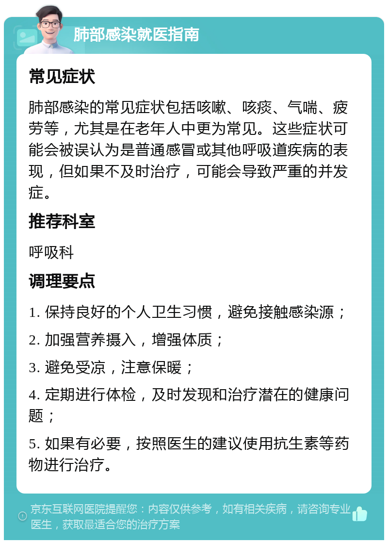 肺部感染就医指南 常见症状 肺部感染的常见症状包括咳嗽、咳痰、气喘、疲劳等，尤其是在老年人中更为常见。这些症状可能会被误认为是普通感冒或其他呼吸道疾病的表现，但如果不及时治疗，可能会导致严重的并发症。 推荐科室 呼吸科 调理要点 1. 保持良好的个人卫生习惯，避免接触感染源； 2. 加强营养摄入，增强体质； 3. 避免受凉，注意保暖； 4. 定期进行体检，及时发现和治疗潜在的健康问题； 5. 如果有必要，按照医生的建议使用抗生素等药物进行治疗。