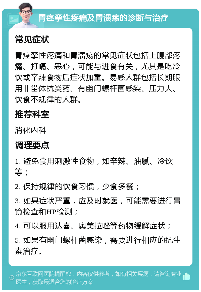 胃痉挛性疼痛及胃溃疡的诊断与治疗 常见症状 胃痉挛性疼痛和胃溃疡的常见症状包括上腹部疼痛、打嗝、恶心，可能与进食有关，尤其是吃冷饮或辛辣食物后症状加重。易感人群包括长期服用非甾体抗炎药、有幽门螺杆菌感染、压力大、饮食不规律的人群。 推荐科室 消化内科 调理要点 1. 避免食用刺激性食物，如辛辣、油腻、冷饮等； 2. 保持规律的饮食习惯，少食多餐； 3. 如果症状严重，应及时就医，可能需要进行胃镜检查和HP检测； 4. 可以服用达喜、奥美拉唑等药物缓解症状； 5. 如果有幽门螺杆菌感染，需要进行相应的抗生素治疗。