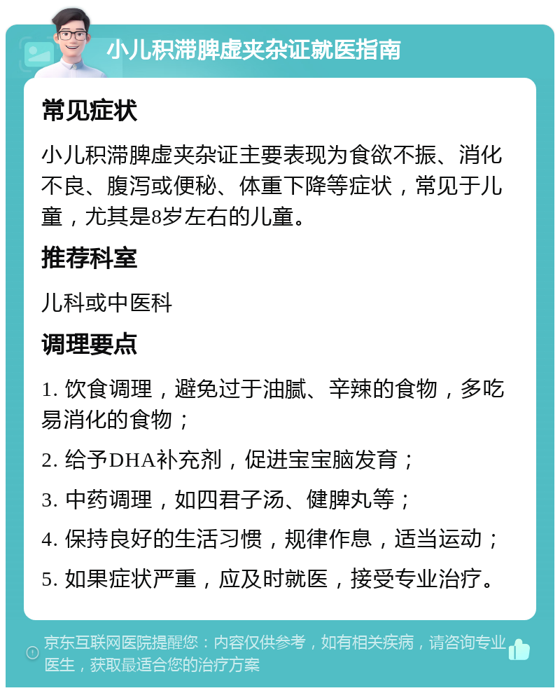 小儿积滞脾虚夹杂证就医指南 常见症状 小儿积滞脾虚夹杂证主要表现为食欲不振、消化不良、腹泻或便秘、体重下降等症状，常见于儿童，尤其是8岁左右的儿童。 推荐科室 儿科或中医科 调理要点 1. 饮食调理，避免过于油腻、辛辣的食物，多吃易消化的食物； 2. 给予DHA补充剂，促进宝宝脑发育； 3. 中药调理，如四君子汤、健脾丸等； 4. 保持良好的生活习惯，规律作息，适当运动； 5. 如果症状严重，应及时就医，接受专业治疗。