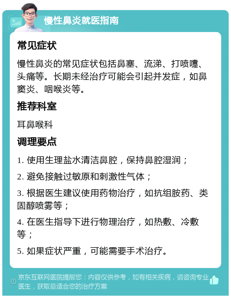 慢性鼻炎就医指南 常见症状 慢性鼻炎的常见症状包括鼻塞、流涕、打喷嚏、头痛等。长期未经治疗可能会引起并发症，如鼻窦炎、咽喉炎等。 推荐科室 耳鼻喉科 调理要点 1. 使用生理盐水清洁鼻腔，保持鼻腔湿润； 2. 避免接触过敏原和刺激性气体； 3. 根据医生建议使用药物治疗，如抗组胺药、类固醇喷雾等； 4. 在医生指导下进行物理治疗，如热敷、冷敷等； 5. 如果症状严重，可能需要手术治疗。