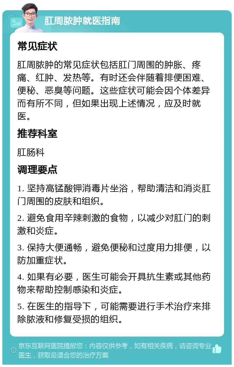 肛周脓肿就医指南 常见症状 肛周脓肿的常见症状包括肛门周围的肿胀、疼痛、红肿、发热等。有时还会伴随着排便困难、便秘、恶臭等问题。这些症状可能会因个体差异而有所不同，但如果出现上述情况，应及时就医。 推荐科室 肛肠科 调理要点 1. 坚持高锰酸钾消毒片坐浴，帮助清洁和消炎肛门周围的皮肤和组织。 2. 避免食用辛辣刺激的食物，以减少对肛门的刺激和炎症。 3. 保持大便通畅，避免便秘和过度用力排便，以防加重症状。 4. 如果有必要，医生可能会开具抗生素或其他药物来帮助控制感染和炎症。 5. 在医生的指导下，可能需要进行手术治疗来排除脓液和修复受损的组织。