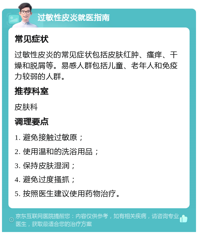 过敏性皮炎就医指南 常见症状 过敏性皮炎的常见症状包括皮肤红肿、瘙痒、干燥和脱屑等。易感人群包括儿童、老年人和免疫力较弱的人群。 推荐科室 皮肤科 调理要点 1. 避免接触过敏原； 2. 使用温和的洗浴用品； 3. 保持皮肤湿润； 4. 避免过度搔抓； 5. 按照医生建议使用药物治疗。