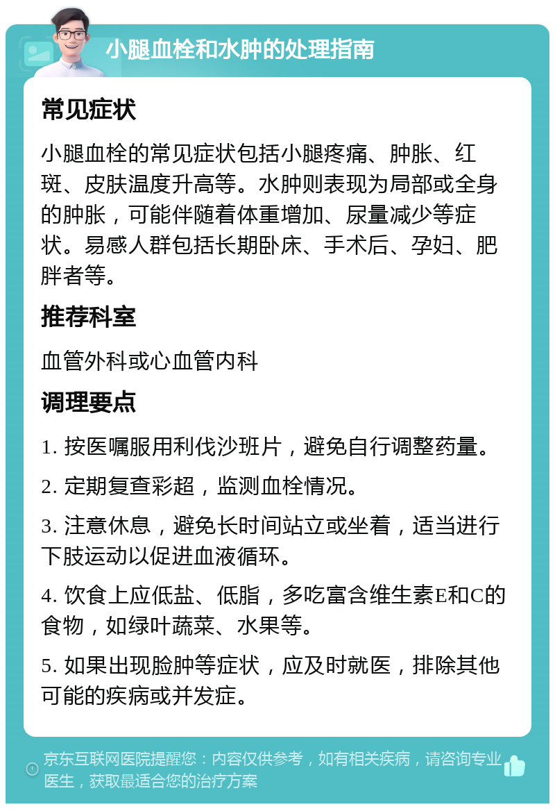 小腿血栓和水肿的处理指南 常见症状 小腿血栓的常见症状包括小腿疼痛、肿胀、红斑、皮肤温度升高等。水肿则表现为局部或全身的肿胀，可能伴随着体重增加、尿量减少等症状。易感人群包括长期卧床、手术后、孕妇、肥胖者等。 推荐科室 血管外科或心血管内科 调理要点 1. 按医嘱服用利伐沙班片，避免自行调整药量。 2. 定期复查彩超，监测血栓情况。 3. 注意休息，避免长时间站立或坐着，适当进行下肢运动以促进血液循环。 4. 饮食上应低盐、低脂，多吃富含维生素E和C的食物，如绿叶蔬菜、水果等。 5. 如果出现脸肿等症状，应及时就医，排除其他可能的疾病或并发症。