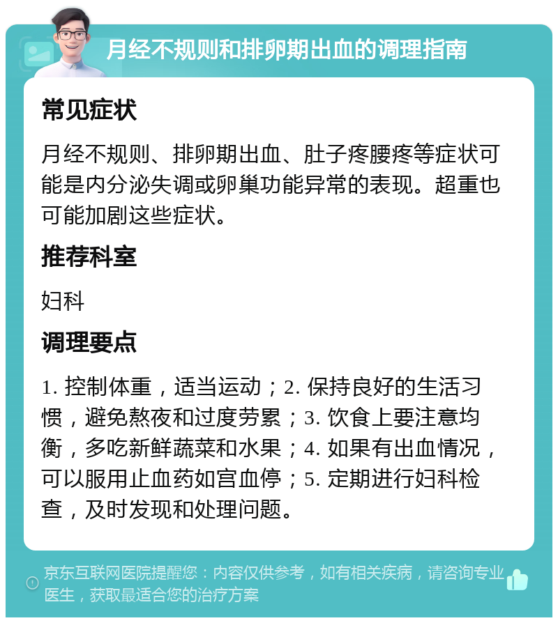 月经不规则和排卵期出血的调理指南 常见症状 月经不规则、排卵期出血、肚子疼腰疼等症状可能是内分泌失调或卵巢功能异常的表现。超重也可能加剧这些症状。 推荐科室 妇科 调理要点 1. 控制体重，适当运动；2. 保持良好的生活习惯，避免熬夜和过度劳累；3. 饮食上要注意均衡，多吃新鲜蔬菜和水果；4. 如果有出血情况，可以服用止血药如宫血停；5. 定期进行妇科检查，及时发现和处理问题。