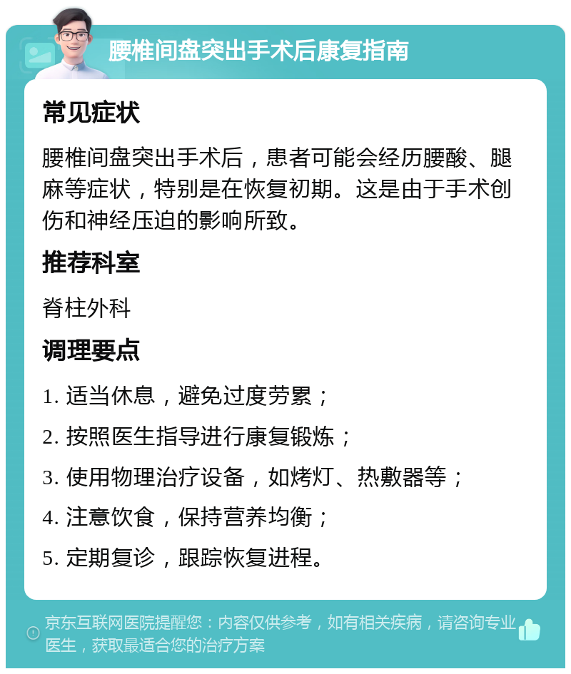 腰椎间盘突出手术后康复指南 常见症状 腰椎间盘突出手术后，患者可能会经历腰酸、腿麻等症状，特别是在恢复初期。这是由于手术创伤和神经压迫的影响所致。 推荐科室 脊柱外科 调理要点 1. 适当休息，避免过度劳累； 2. 按照医生指导进行康复锻炼； 3. 使用物理治疗设备，如烤灯、热敷器等； 4. 注意饮食，保持营养均衡； 5. 定期复诊，跟踪恢复进程。