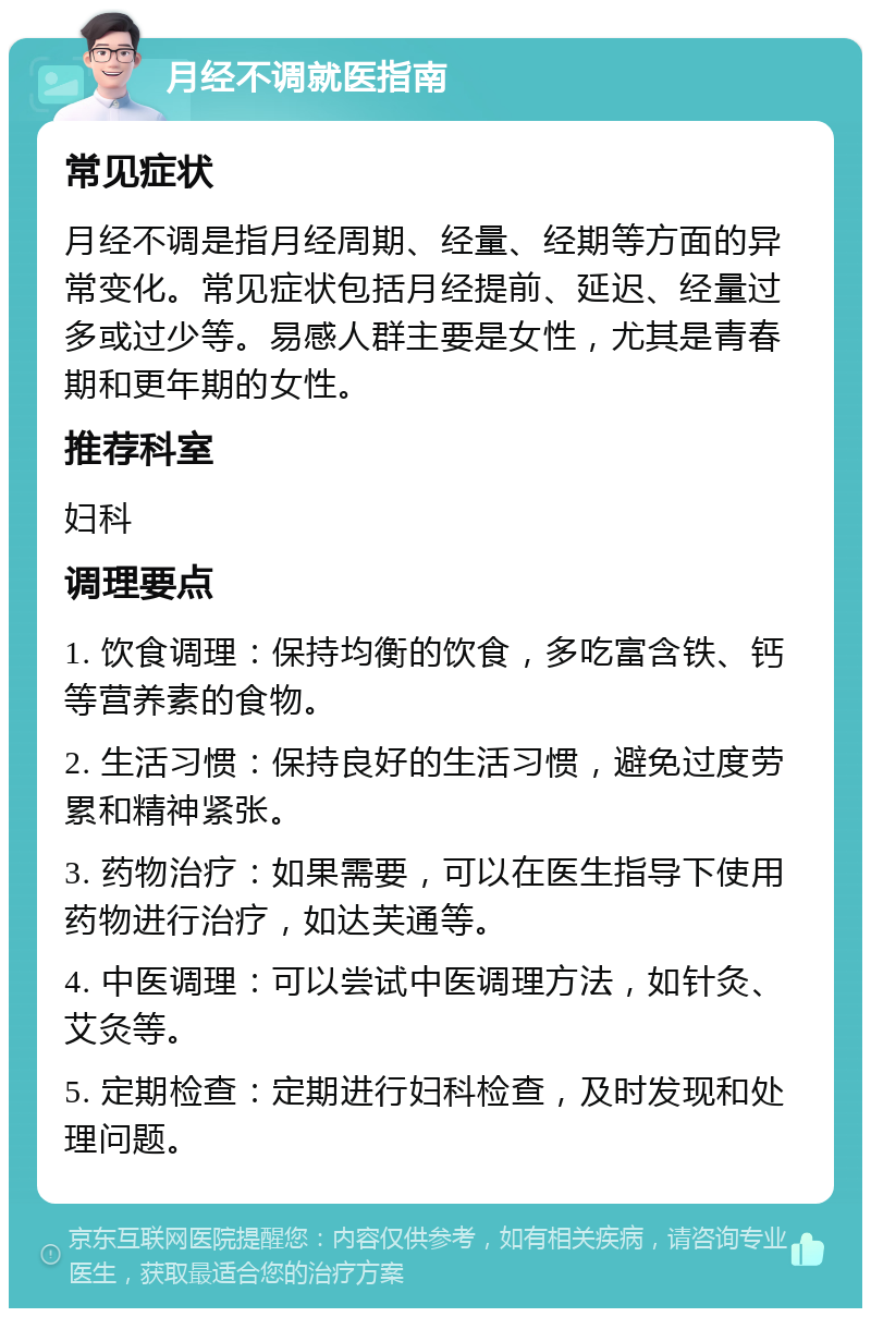 月经不调就医指南 常见症状 月经不调是指月经周期、经量、经期等方面的异常变化。常见症状包括月经提前、延迟、经量过多或过少等。易感人群主要是女性，尤其是青春期和更年期的女性。 推荐科室 妇科 调理要点 1. 饮食调理：保持均衡的饮食，多吃富含铁、钙等营养素的食物。 2. 生活习惯：保持良好的生活习惯，避免过度劳累和精神紧张。 3. 药物治疗：如果需要，可以在医生指导下使用药物进行治疗，如达芙通等。 4. 中医调理：可以尝试中医调理方法，如针灸、艾灸等。 5. 定期检查：定期进行妇科检查，及时发现和处理问题。