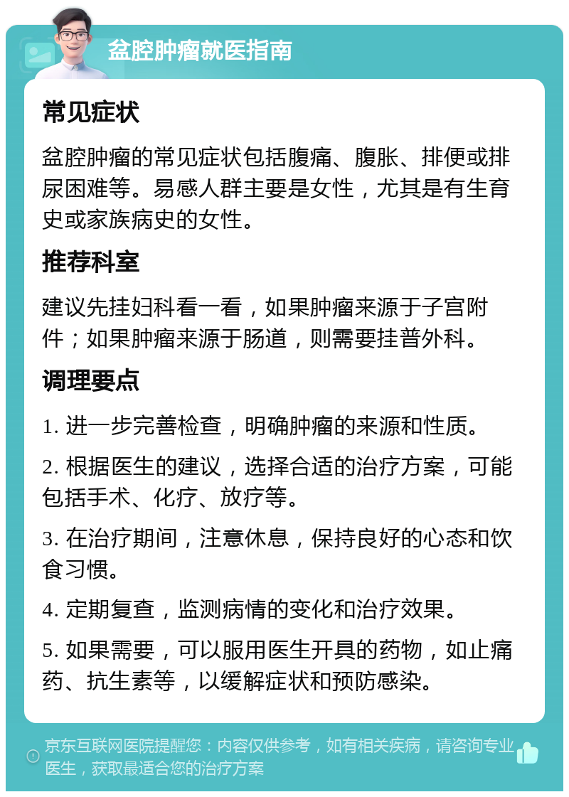 盆腔肿瘤就医指南 常见症状 盆腔肿瘤的常见症状包括腹痛、腹胀、排便或排尿困难等。易感人群主要是女性，尤其是有生育史或家族病史的女性。 推荐科室 建议先挂妇科看一看，如果肿瘤来源于子宫附件；如果肿瘤来源于肠道，则需要挂普外科。 调理要点 1. 进一步完善检查，明确肿瘤的来源和性质。 2. 根据医生的建议，选择合适的治疗方案，可能包括手术、化疗、放疗等。 3. 在治疗期间，注意休息，保持良好的心态和饮食习惯。 4. 定期复查，监测病情的变化和治疗效果。 5. 如果需要，可以服用医生开具的药物，如止痛药、抗生素等，以缓解症状和预防感染。