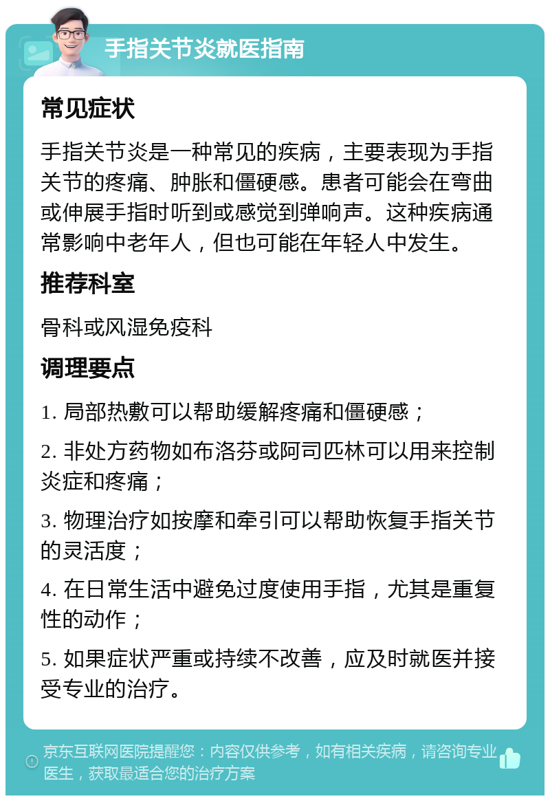 手指关节炎就医指南 常见症状 手指关节炎是一种常见的疾病，主要表现为手指关节的疼痛、肿胀和僵硬感。患者可能会在弯曲或伸展手指时听到或感觉到弹响声。这种疾病通常影响中老年人，但也可能在年轻人中发生。 推荐科室 骨科或风湿免疫科 调理要点 1. 局部热敷可以帮助缓解疼痛和僵硬感； 2. 非处方药物如布洛芬或阿司匹林可以用来控制炎症和疼痛； 3. 物理治疗如按摩和牵引可以帮助恢复手指关节的灵活度； 4. 在日常生活中避免过度使用手指，尤其是重复性的动作； 5. 如果症状严重或持续不改善，应及时就医并接受专业的治疗。