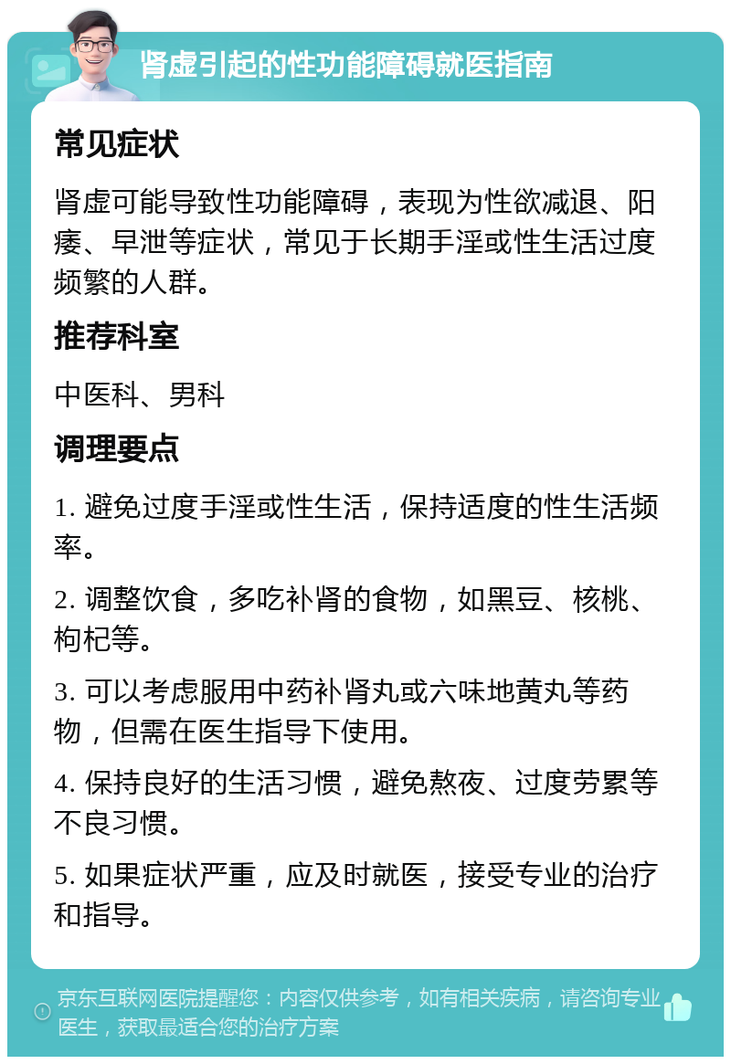 肾虚引起的性功能障碍就医指南 常见症状 肾虚可能导致性功能障碍，表现为性欲减退、阳痿、早泄等症状，常见于长期手淫或性生活过度频繁的人群。 推荐科室 中医科、男科 调理要点 1. 避免过度手淫或性生活，保持适度的性生活频率。 2. 调整饮食，多吃补肾的食物，如黑豆、核桃、枸杞等。 3. 可以考虑服用中药补肾丸或六味地黄丸等药物，但需在医生指导下使用。 4. 保持良好的生活习惯，避免熬夜、过度劳累等不良习惯。 5. 如果症状严重，应及时就医，接受专业的治疗和指导。