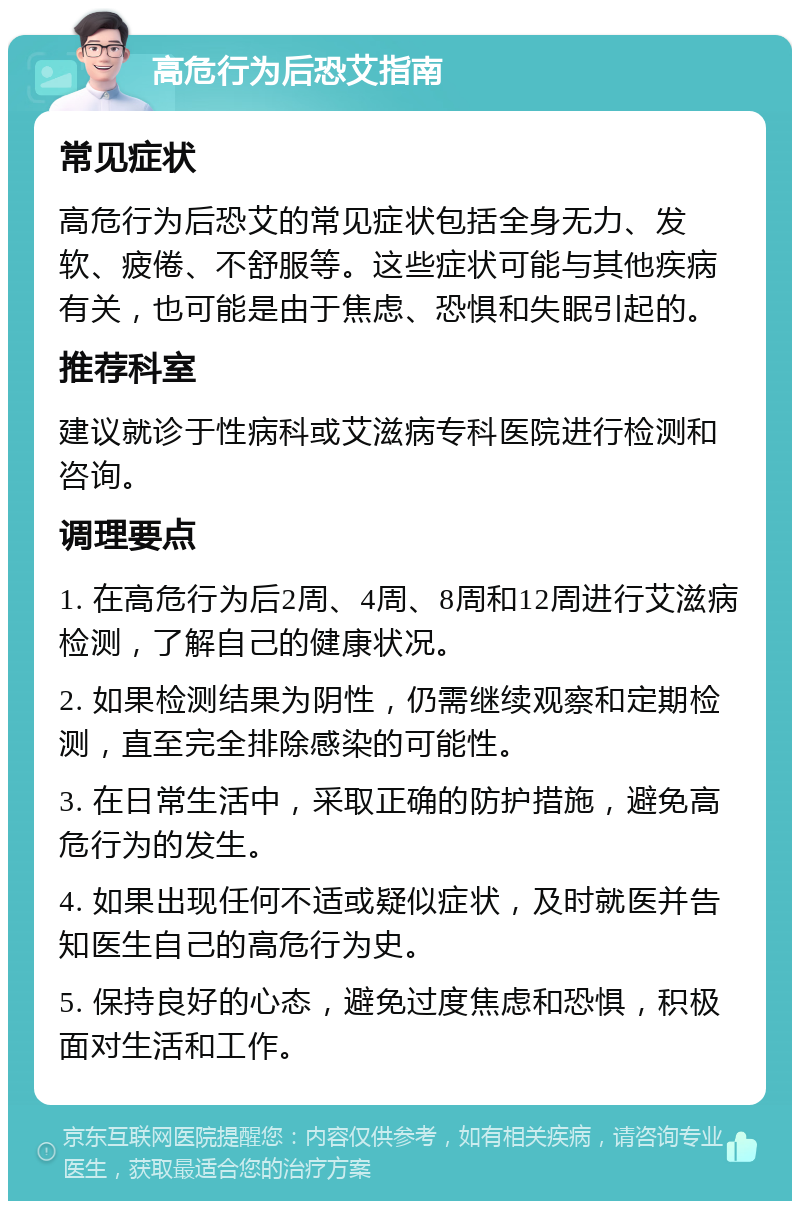 高危行为后恐艾指南 常见症状 高危行为后恐艾的常见症状包括全身无力、发软、疲倦、不舒服等。这些症状可能与其他疾病有关，也可能是由于焦虑、恐惧和失眠引起的。 推荐科室 建议就诊于性病科或艾滋病专科医院进行检测和咨询。 调理要点 1. 在高危行为后2周、4周、8周和12周进行艾滋病检测，了解自己的健康状况。 2. 如果检测结果为阴性，仍需继续观察和定期检测，直至完全排除感染的可能性。 3. 在日常生活中，采取正确的防护措施，避免高危行为的发生。 4. 如果出现任何不适或疑似症状，及时就医并告知医生自己的高危行为史。 5. 保持良好的心态，避免过度焦虑和恐惧，积极面对生活和工作。