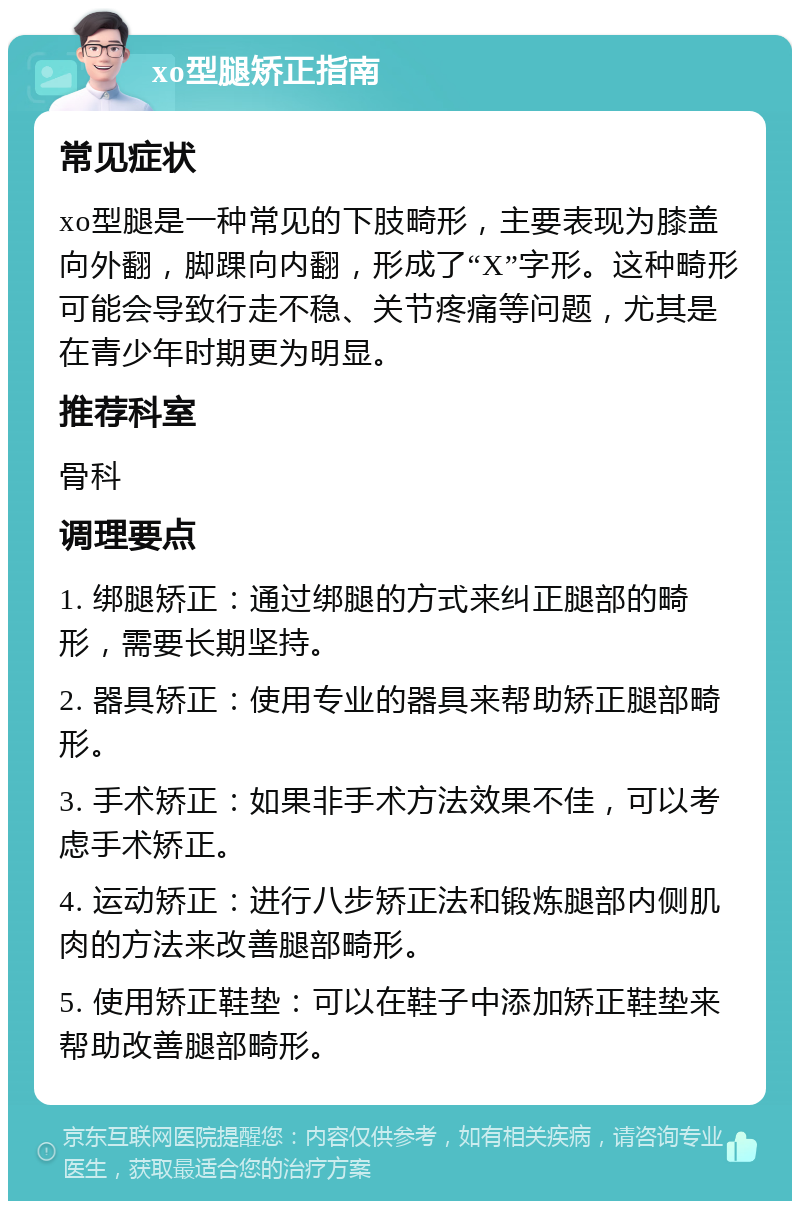 xo型腿矫正指南 常见症状 xo型腿是一种常见的下肢畸形，主要表现为膝盖向外翻，脚踝向内翻，形成了“X”字形。这种畸形可能会导致行走不稳、关节疼痛等问题，尤其是在青少年时期更为明显。 推荐科室 骨科 调理要点 1. 绑腿矫正：通过绑腿的方式来纠正腿部的畸形，需要长期坚持。 2. 器具矫正：使用专业的器具来帮助矫正腿部畸形。 3. 手术矫正：如果非手术方法效果不佳，可以考虑手术矫正。 4. 运动矫正：进行八步矫正法和锻炼腿部内侧肌肉的方法来改善腿部畸形。 5. 使用矫正鞋垫：可以在鞋子中添加矫正鞋垫来帮助改善腿部畸形。