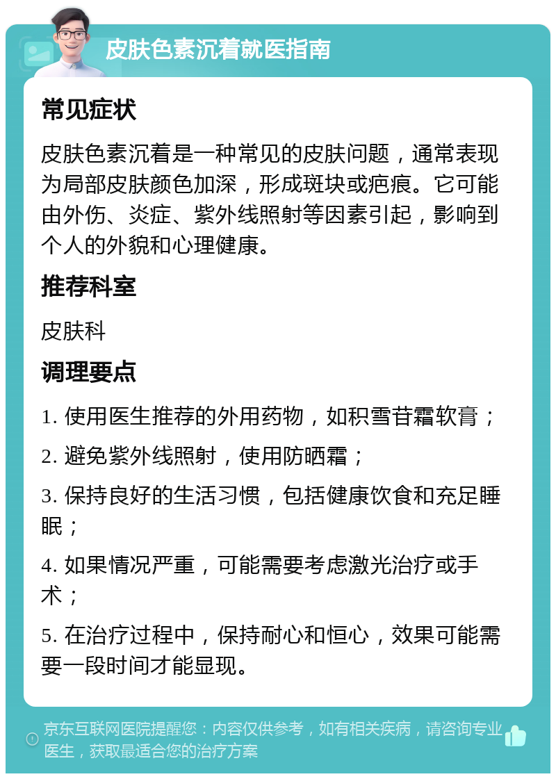 皮肤色素沉着就医指南 常见症状 皮肤色素沉着是一种常见的皮肤问题，通常表现为局部皮肤颜色加深，形成斑块或疤痕。它可能由外伤、炎症、紫外线照射等因素引起，影响到个人的外貌和心理健康。 推荐科室 皮肤科 调理要点 1. 使用医生推荐的外用药物，如积雪苷霜软膏； 2. 避免紫外线照射，使用防晒霜； 3. 保持良好的生活习惯，包括健康饮食和充足睡眠； 4. 如果情况严重，可能需要考虑激光治疗或手术； 5. 在治疗过程中，保持耐心和恒心，效果可能需要一段时间才能显现。