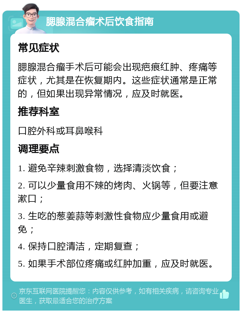 腮腺混合瘤术后饮食指南 常见症状 腮腺混合瘤手术后可能会出现疤痕红肿、疼痛等症状，尤其是在恢复期内。这些症状通常是正常的，但如果出现异常情况，应及时就医。 推荐科室 口腔外科或耳鼻喉科 调理要点 1. 避免辛辣刺激食物，选择清淡饮食； 2. 可以少量食用不辣的烤肉、火锅等，但要注意漱口； 3. 生吃的葱姜蒜等刺激性食物应少量食用或避免； 4. 保持口腔清洁，定期复查； 5. 如果手术部位疼痛或红肿加重，应及时就医。